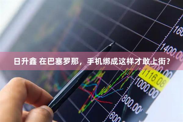 日升鑫 在巴塞罗那，手机绑成这样才敢上街？