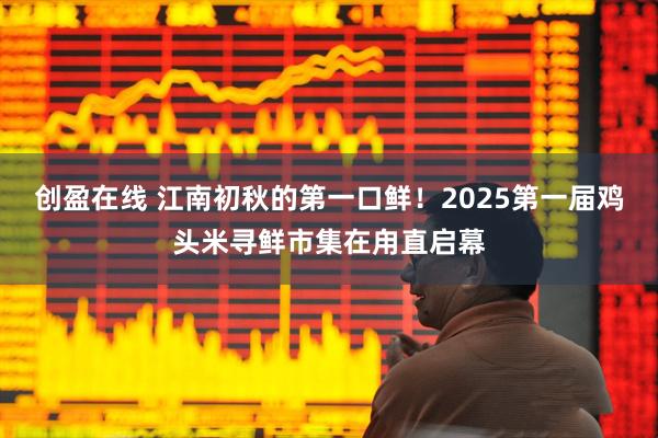 创盈在线 江南初秋的第一口鲜！2025第一届鸡头米寻鲜市集在甪直启幕