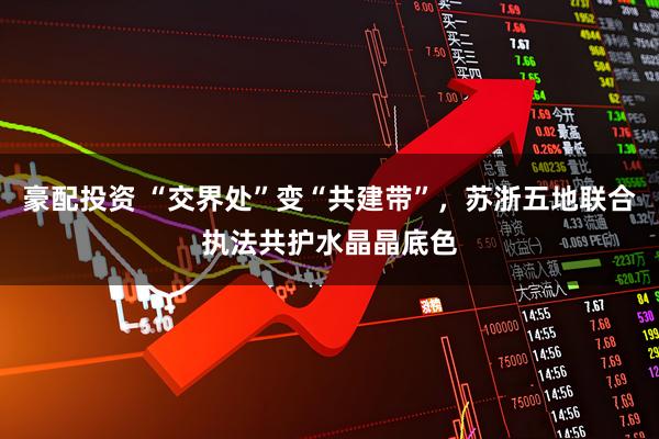 豪配投资 “交界处”变“共建带”，苏浙五地联合执法共护水晶晶底色
