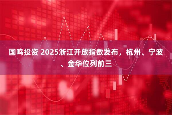 国鸣投资 2025浙江开放指数发布，杭州、宁波、金华位列前三